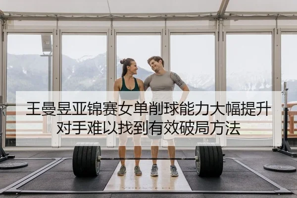 王曼昱亚锦赛女单削球能力大幅提升 对手难以找到有效破局方法